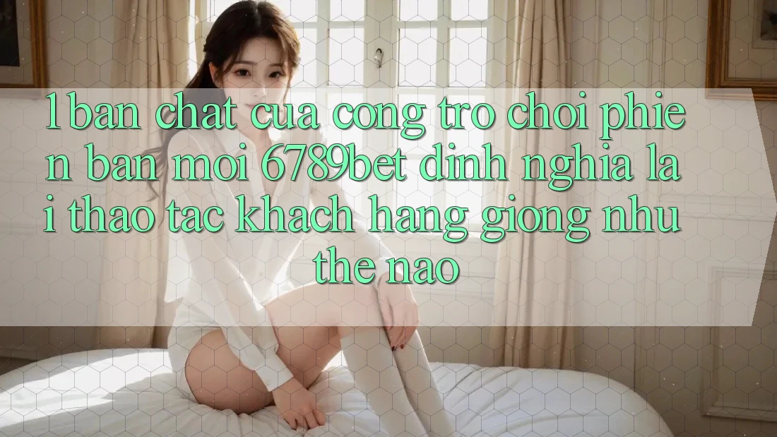 1. Bản Chất Của “Cổng Trò chơi Phiên bản mới”: 6789bet Định Nghĩa Lại Thao tác Khách hàng Giống như Thế Nào?