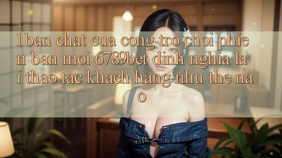 1. Bản Chất Của “Cổng Trò chơi Phiên bản mới”: 6789bet Định Nghĩa Lại Thao tác Khách hàng Như Thế Nào?