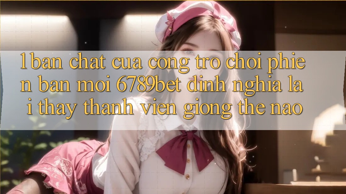 1. Bản Chất Của “Cổng Trò chơi Phiên bản mới”: 6789bet Định Nghĩa Lại Thấy Thành viên Giống Thế Nào?
