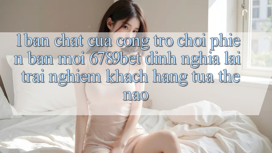 1. Bản Chất Của “Cổng Trò chơi Phiên bản mới”: 6789bet Định Nghĩa Lại Trải Nghiệm Khách hàng Tựa Thế Nào?