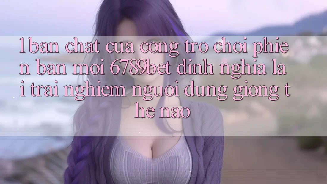 1. Bản Chất Của “Cổng Trò chơi Phiên bản mới”: 6789bet Định Nghĩa Lại Trải Nghiệm Người Dùng Giống Thế Nào?