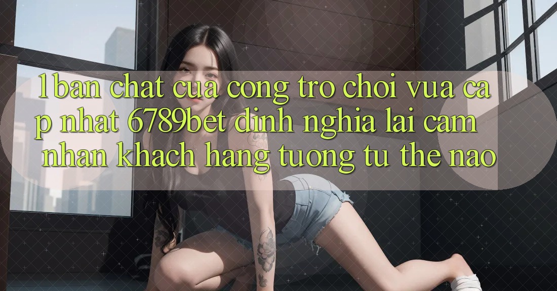 1. Bản Chất Của “Cổng Trò chơi Vừa cập nhật”: 6789bet Định Nghĩa Lại Cảm nhận Khách hàng Tương tự Thế Nào?