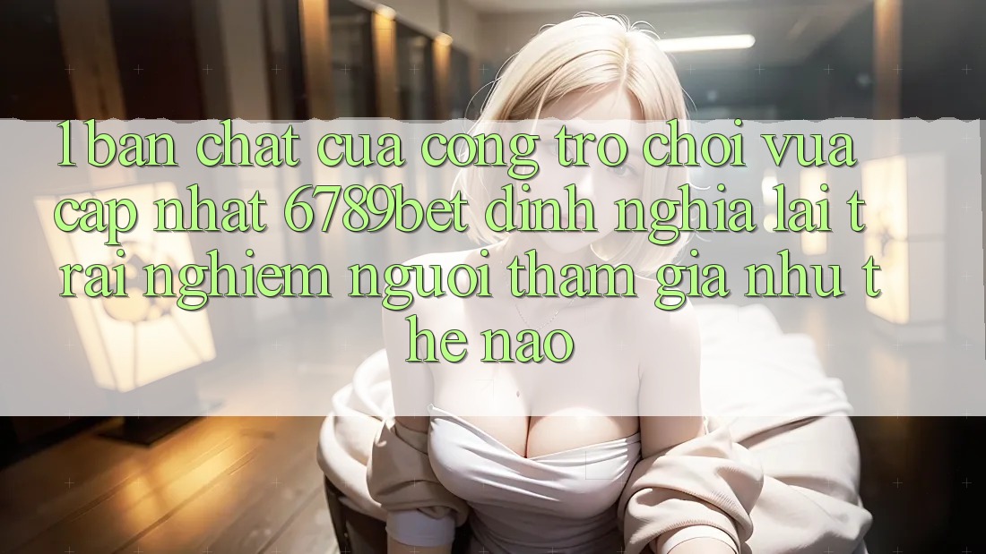 1. Bản Chất Của “Cổng Trò chơi Vừa cập nhật”: 6789bet Định Nghĩa Lại Trải Nghiệm Người tham gia Như Thế Nào?