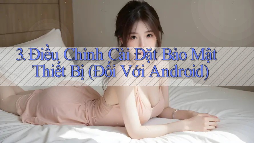 3. Điều Chỉnh Cài Đặt Bảo Mật Thiết Bị (Đối Với Android)