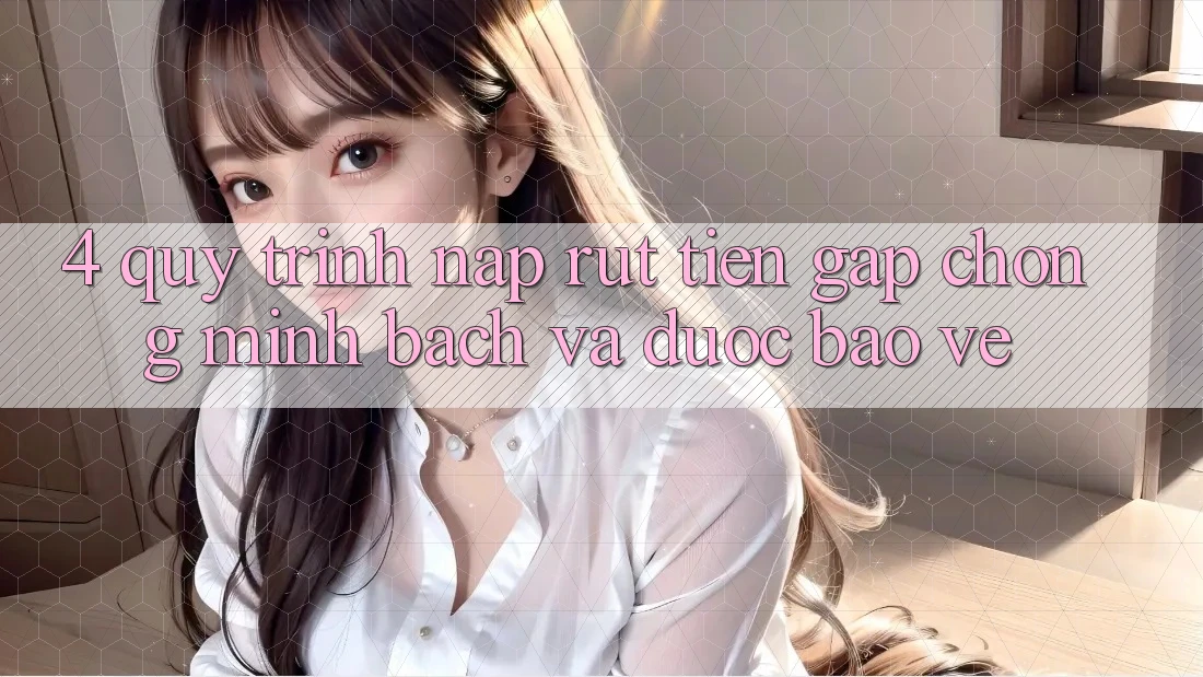 4. Quy Trình Nạp Rút Tiền: Gấp chóng, Minh Bạch và Được bảo vệ