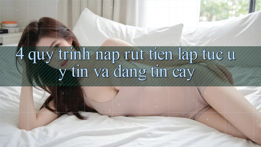 4. Quy Trình Nạp Rút Tiền: Lập tức, Uy tín và Đáng tin cậy