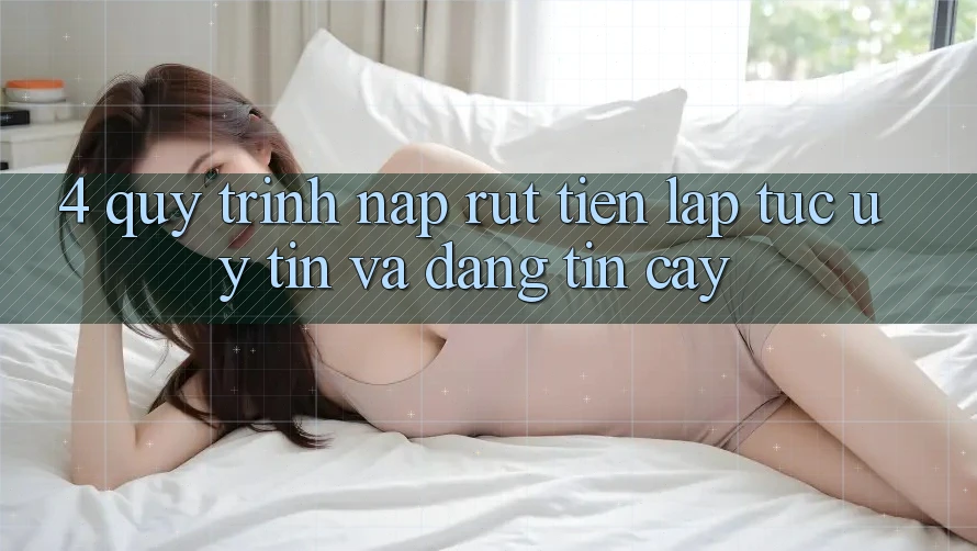 4. Quy Trình Nạp Rút Tiền: Lập tức, Uy tín và Đáng tin cậy