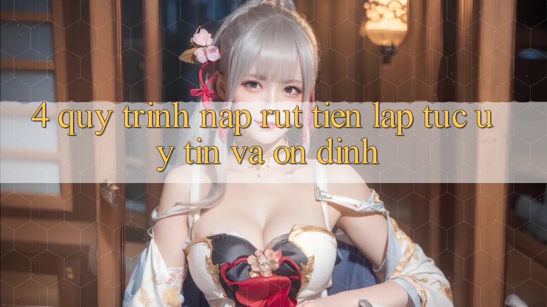 4. Quy Trình Nạp Rút Tiền: Lập tức, Uy tín và Ổn định