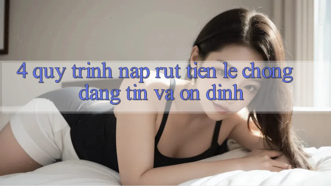 4. Quy Trình Nạp Rút Tiền: Lẹ Chóng, Đáng tin và Ổn định