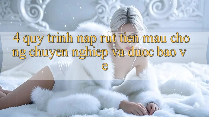 4. Quy Trình Nạp Rút Tiền: Mau Chóng, Chuyên nghiệp và Được bảo vệ
