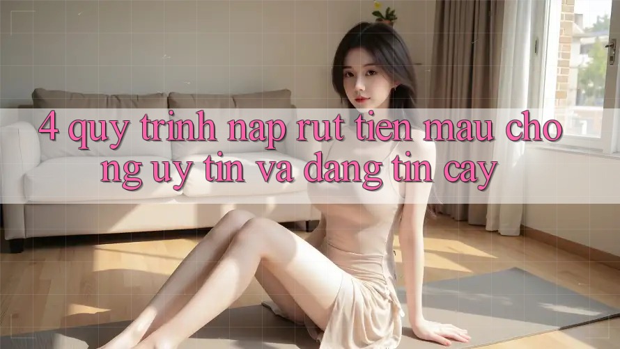 4. Quy Trình Nạp Rút Tiền: Mau Chóng, Uy tín và Đáng tin cậy