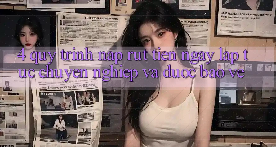 4. Quy Trình Nạp Rút Tiền: Ngay lập tức, Chuyên nghiệp và Được bảo vệ