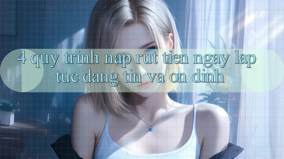 4. Quy Trình Nạp Rút Tiền: Ngay lập tức, Đáng tin và Ổn định