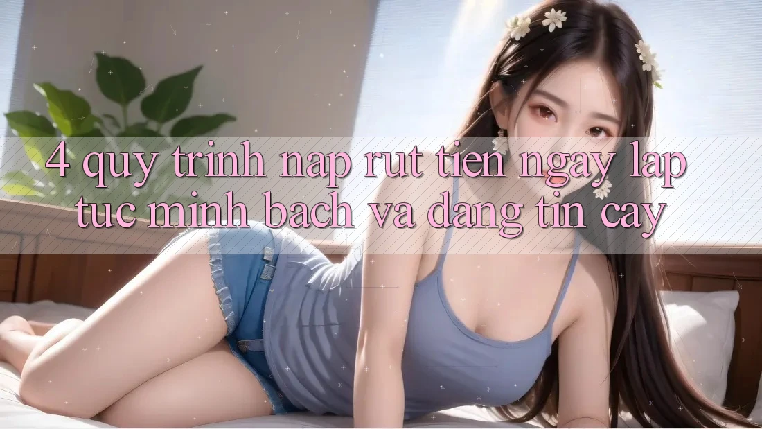 4. Quy Trình Nạp Rút Tiền: Ngay lập tức, Minh Bạch và Đáng tin cậy
