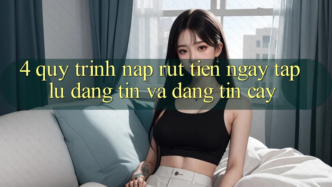 4. Quy Trình Nạp Rút Tiền: Ngay tắp lự, Đáng tin và Đáng tin cậy