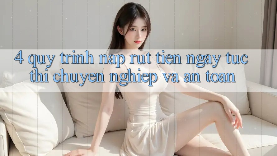 4. Quy Trình Nạp Rút Tiền: Ngay tức thì, Chuyên nghiệp và An Toàn