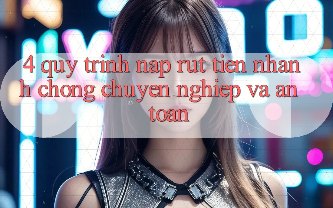 4. Quy Trình Nạp Rút Tiền: Nhanh Chóng, Chuyên nghiệp và An toàn