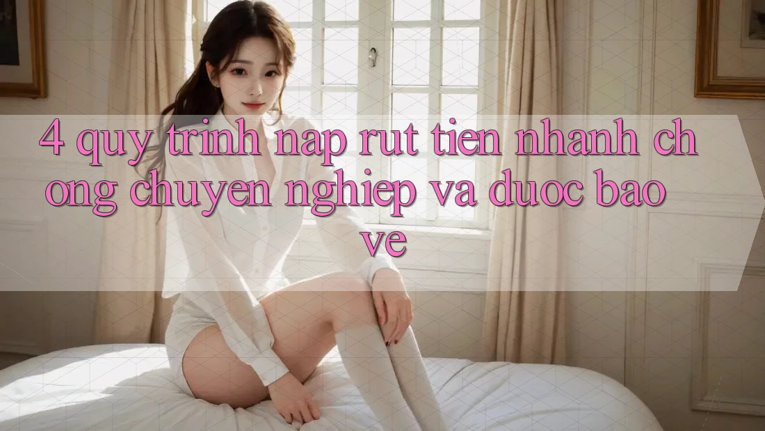 4. Quy Trình Nạp Rút Tiền: Nhanh Chóng, Chuyên nghiệp và Được bảo vệ
