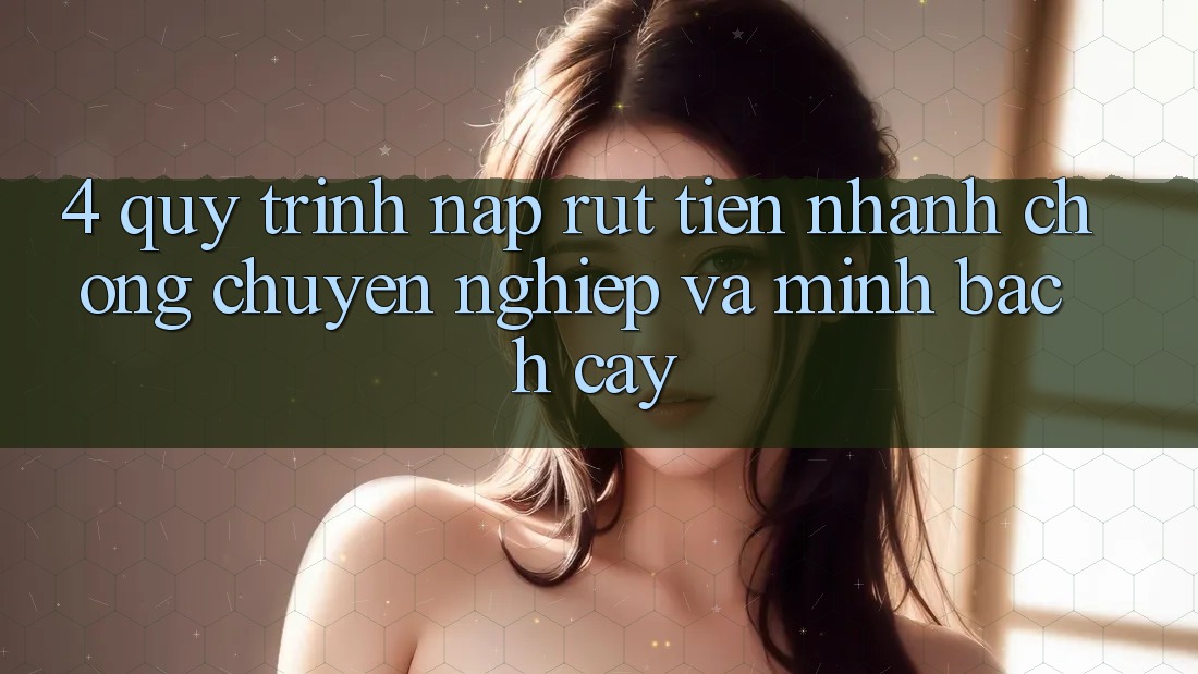 4. Quy Trình Nạp Rút Tiền: Nhanh chóng, Chuyên nghiệp và Minh bạch cậy
