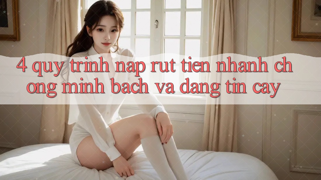 4. Quy Trình Nạp Rút Tiền: Nhanh chóng, Minh Bạch và Đáng tin cậy