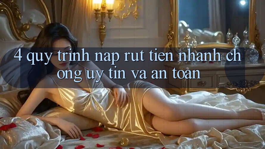 4. Quy Trình Nạp Rút Tiền: Nhanh Chóng, Uy tín và An Toàn