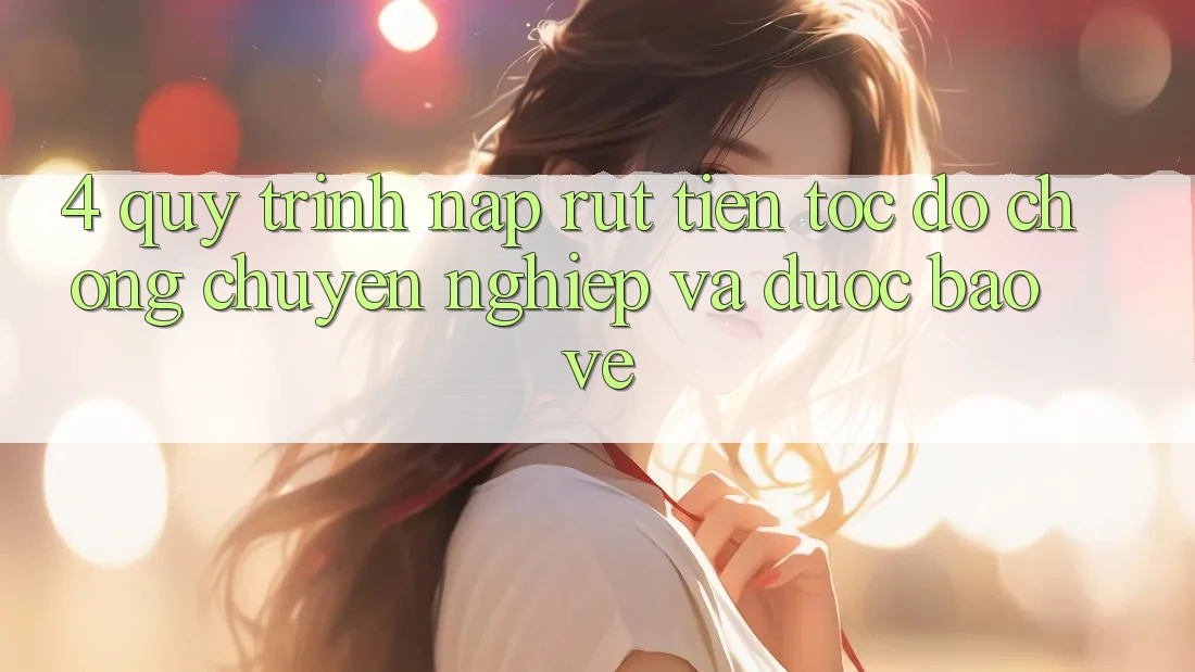 4. Quy Trình Nạp Rút Tiền: Tốc độ Chóng, Chuyên nghiệp và Được bảo vệ