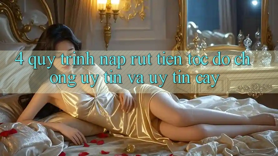 4. Quy Trình Nạp Rút Tiền: Tốc độ Chóng, Uy tín và Uy tín cậy