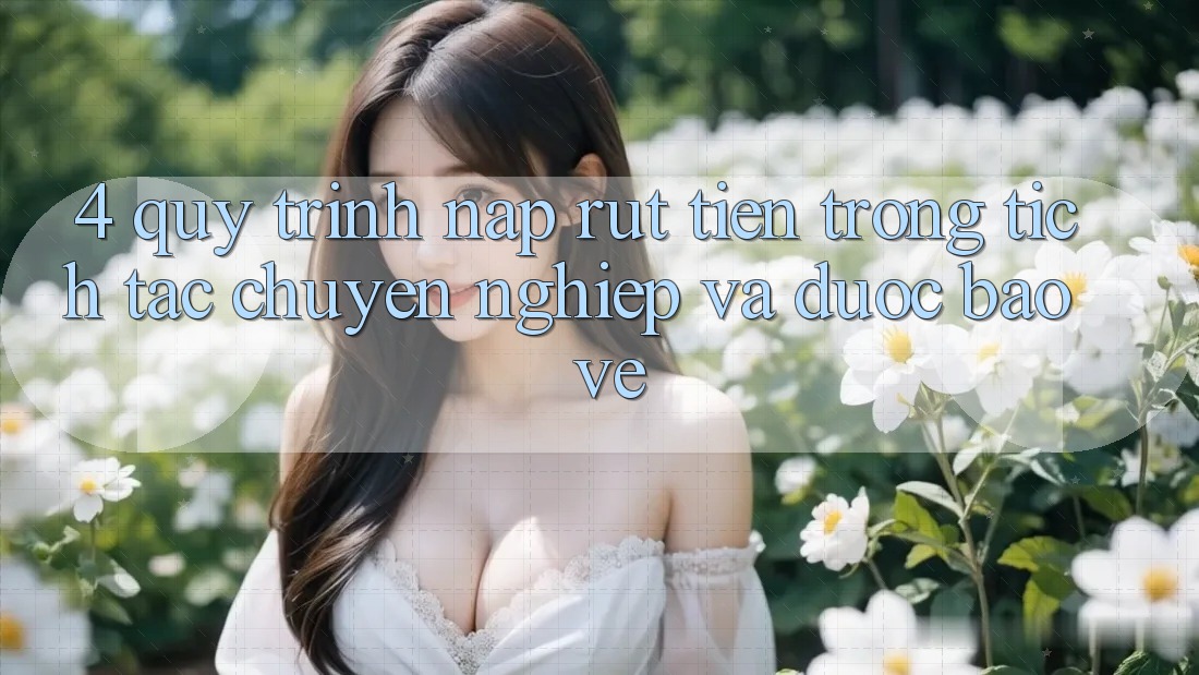 4. Quy Trình Nạp Rút Tiền: Trong tích tắc, Chuyên nghiệp và Được bảo vệ