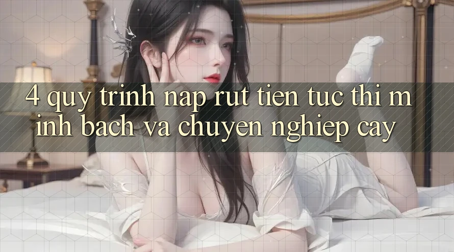 4. Quy Trình Nạp Rút Tiền: Tức thì, Minh Bạch và Chuyên nghiệp cậy