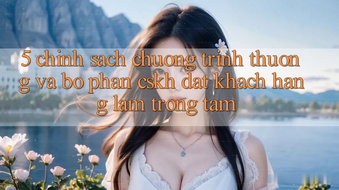 5. Chính Sách Chương trình thưởng Và Bộ phận CSKH: Đặt Khách hàng Làm Trọng Tâm