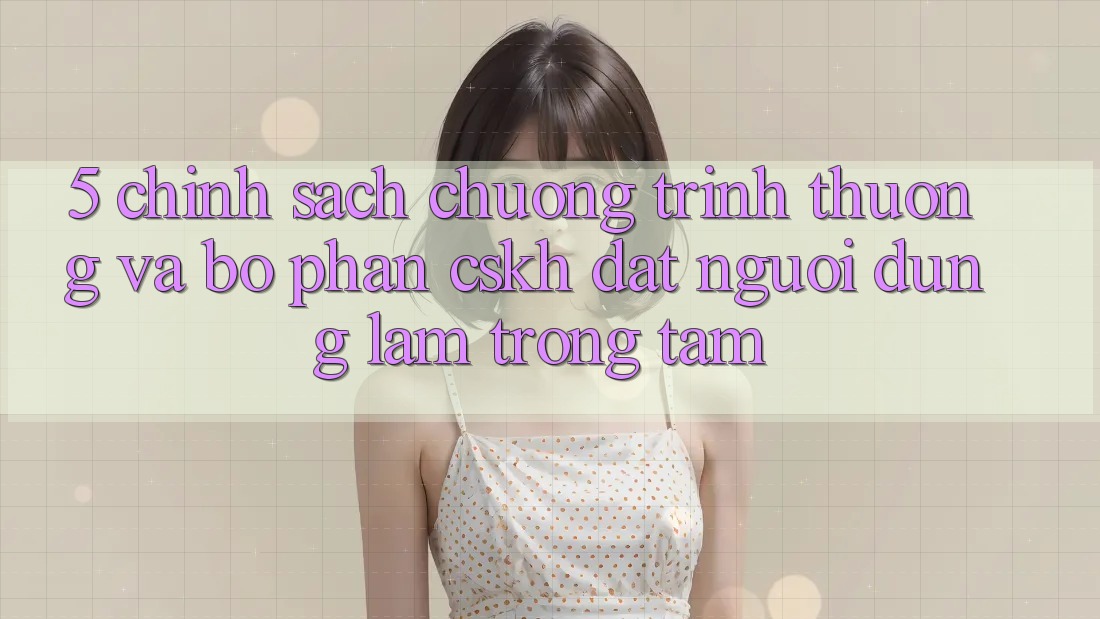 5. Chính Sách Chương trình thưởng Và Bộ phận CSKH: Đặt Người dùng Làm Trọng Tâm