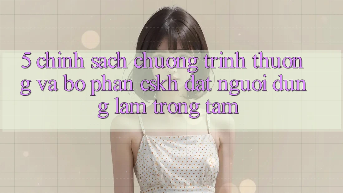 5. Chính Sách Chương trình thưởng Và Bộ phận CSKH: Đặt Người dùng Làm Trọng Tâm