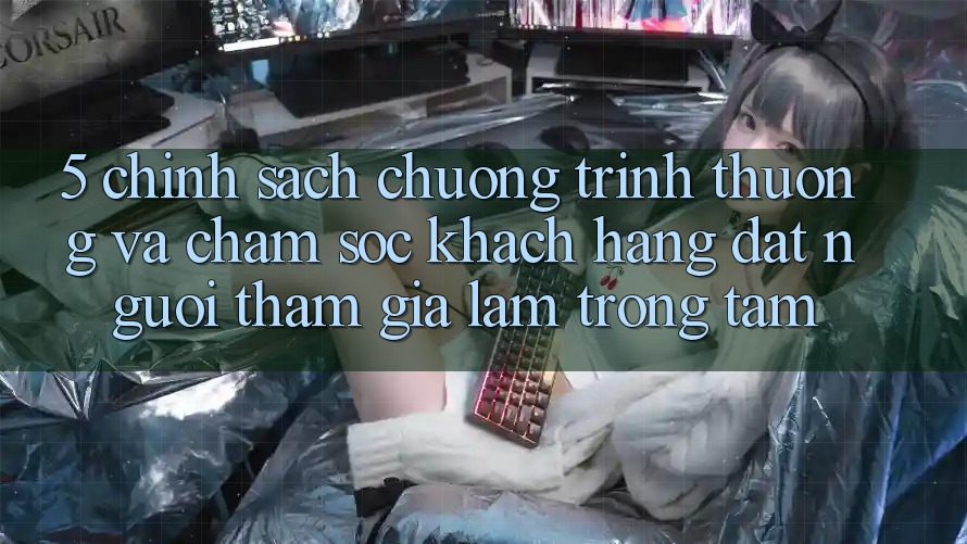 5. Chính Sách Chương trình thưởng Và Chăm Sóc Khách Hàng: Đặt Người tham gia Làm Trọng Tâm