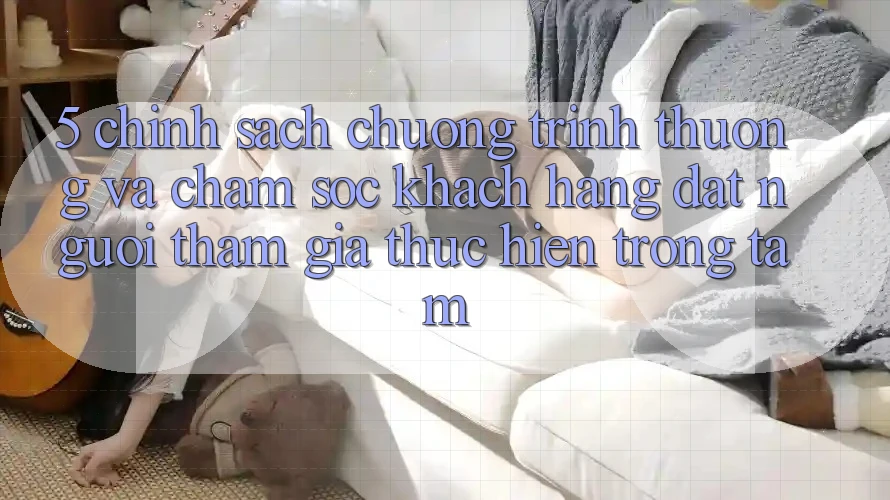 5. Chính Sách Chương trình thưởng Và Chăm sóc khách hàng: Đặt Người tham gia Thực hiện Trọng Tâm