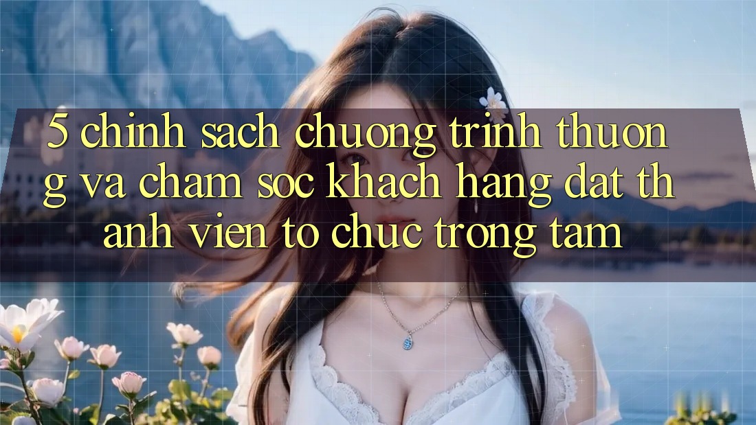 5. Chính Sách Chương trình thưởng Và Chăm Sóc Khách Hàng: Đặt Thành viên Tổ chức Trọng Tâm