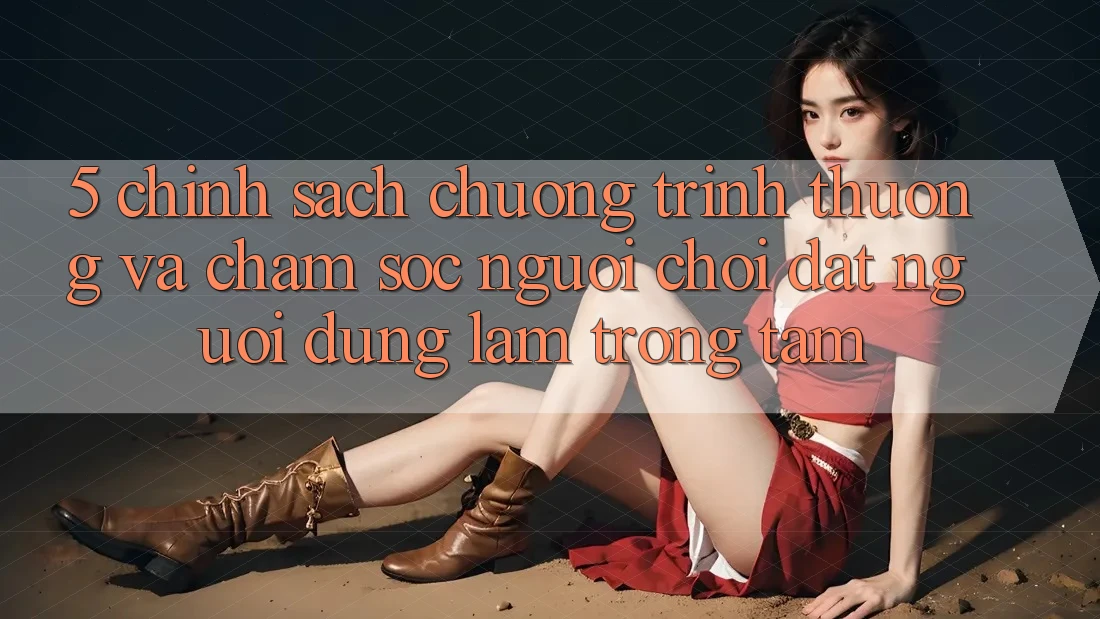 5. Chính Sách Chương trình thưởng Và Chăm Sóc Người chơi: Đặt Người dùng Làm Trọng Tâm