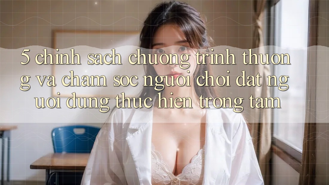 5. Chính Sách Chương trình thưởng Và Chăm Sóc Người chơi: Đặt Người dùng Thực hiện Trọng Tâm