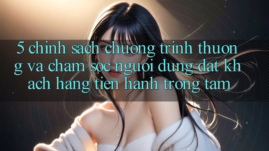 5. Chính Sách Chương trình thưởng Và Chăm Sóc Người dùng: Đặt Khách hàng Tiến hành Trọng Tâm