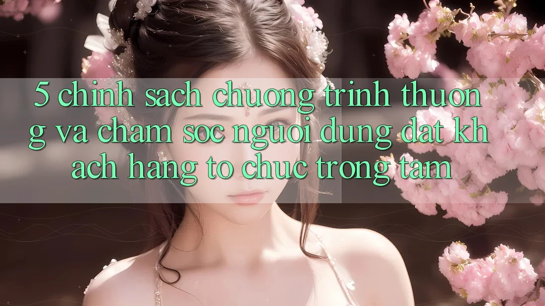 5. Chính Sách Chương trình thưởng Và Chăm Sóc Người dùng: Đặt Khách hàng Tổ chức Trọng Tâm