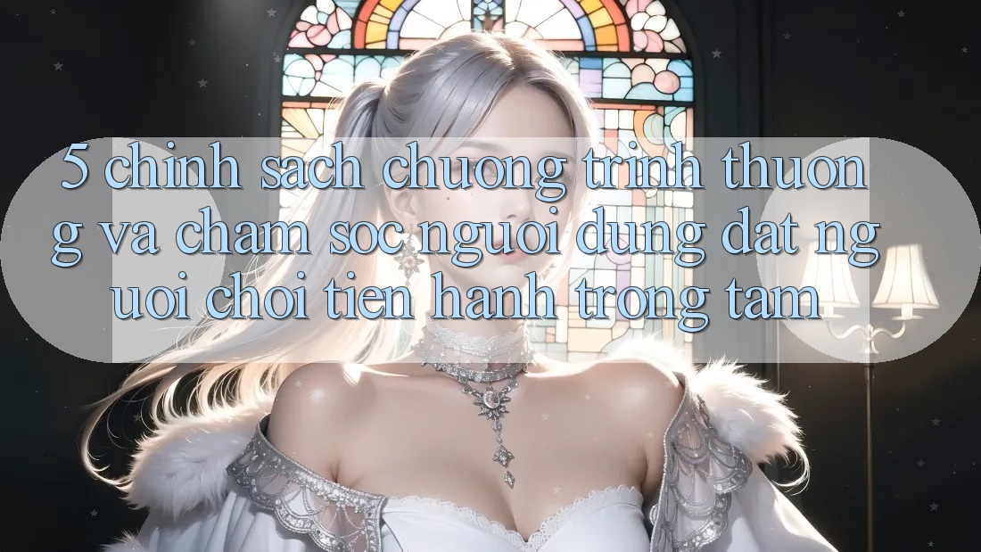 5. Chính Sách Chương trình thưởng Và Chăm Sóc Người dùng: Đặt Người Chơi Tiến hành Trọng Tâm