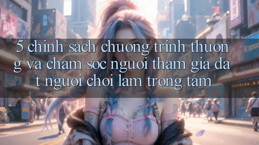 5. Chính Sách Chương trình thưởng Và Chăm Sóc Người tham gia: Đặt Người Chơi Làm Trọng Tâm