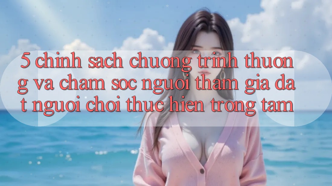 5. Chính Sách Chương trình thưởng Và Chăm Sóc Người tham gia: Đặt Người Chơi Thực hiện Trọng Tâm