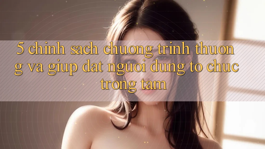5. Chính Sách Chương trình thưởng Và Giúp: Đặt Người dùng Tổ chức Trọng Tâm