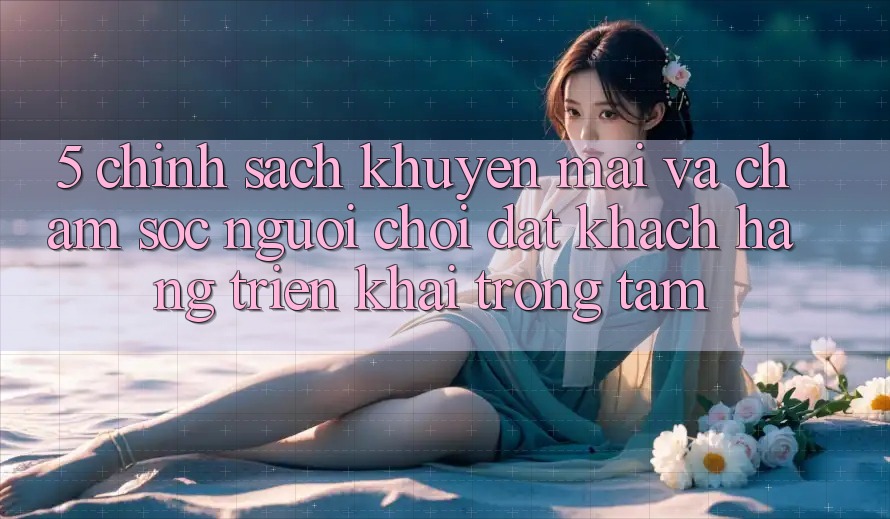 5. Chính Sách Khuyến Mãi Và Chăm Sóc Người chơi: Đặt Khách hàng Triển khai Trọng Tâm