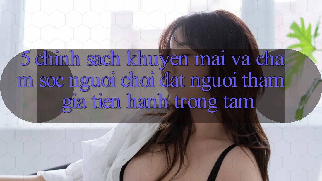 5. Chính sách Khuyến Mãi Và Chăm Sóc Người chơi: Đặt Người tham gia Tiến hành Trọng Tâm