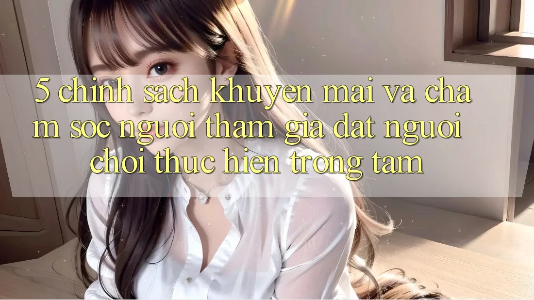 5. Chính Sách Khuyến Mãi Và Chăm Sóc Người tham gia: Đặt Người Chơi Thực hiện Trọng Tâm