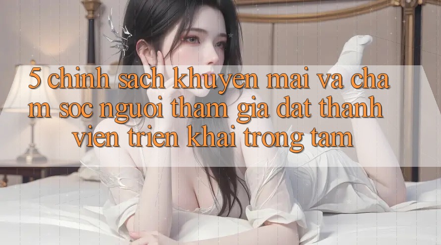 5. Chính Sách Khuyến Mãi Và Chăm Sóc Người tham gia: Đặt Thành viên Triển khai Trọng Tâm