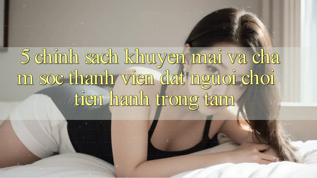 5. Chính sách Khuyến Mãi Và Chăm Sóc Thành viên: Đặt Người Chơi Tiến hành Trọng Tâm