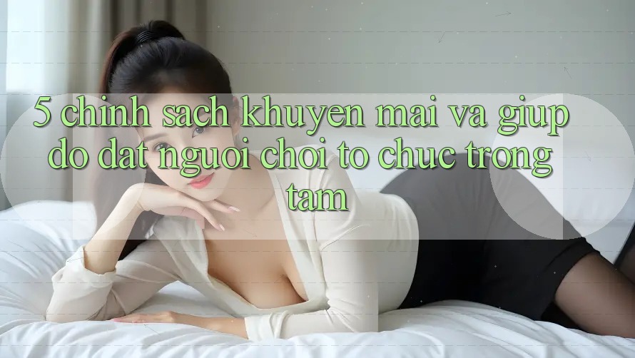 5. Chính Sách Khuyến Mãi Và Giúp đỡ: Đặt Người Chơi Tổ chức Trọng Tâm