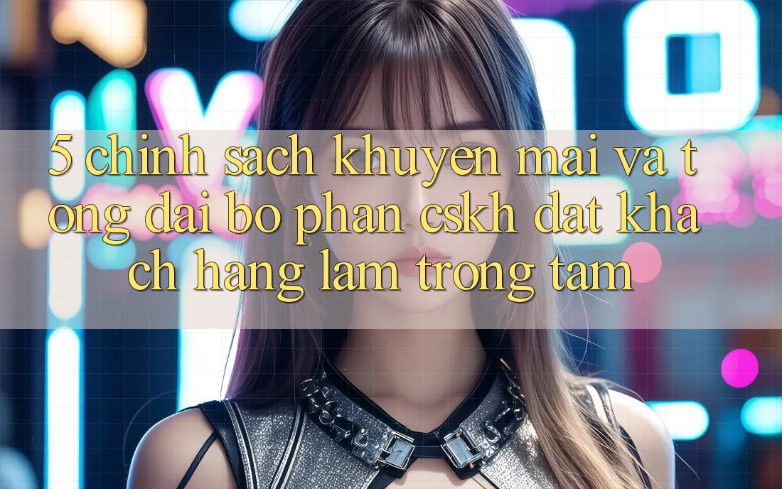 5. Chính Sách Khuyến Mãi Và Tổng đài bộ phận CSKH: Đặt Khách hàng Làm Trọng Tâm